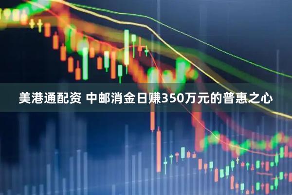 美港通配资 中邮消金日赚350万元的普惠之心