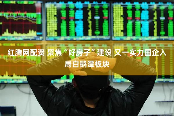 红腾网配资 聚焦“好房子”建设 又一实力国企入局白鹅潭板块
