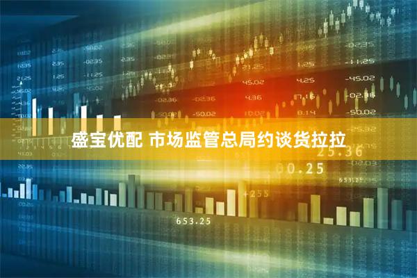 盛宝优配 市场监管总局约谈货拉拉