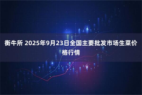 衡牛所 2025年9月23日全国主要批发市场生菜价格行情