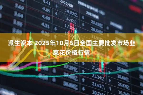 派生资本 2025年10月5日全国主要批发市场韭菜花价格行情
