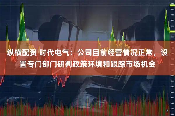纵横配资 时代电气：公司目前经营情况正常，设置专门部门研判政策环境和跟踪市场机会