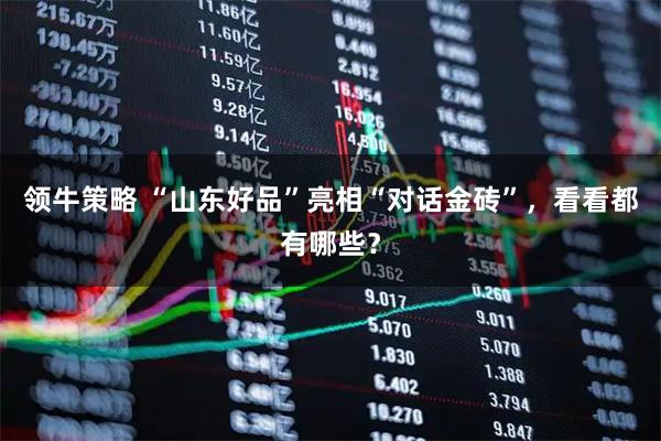 领牛策略 “山东好品”亮相“对话金砖”,看看都有哪些?
