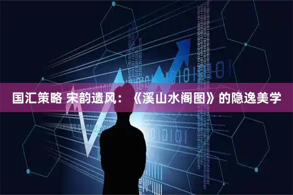 国汇策略 宋韵遗风：《溪山水阁图》的隐逸美学