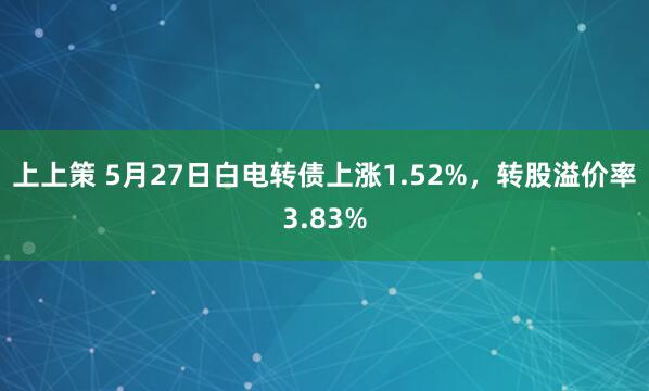 上上策 5月27日白电转债上涨1.52%，转股溢价率3.83%