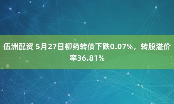 伍洲配资 5月27日柳药转债下跌0.07%,转股溢价率36.81%