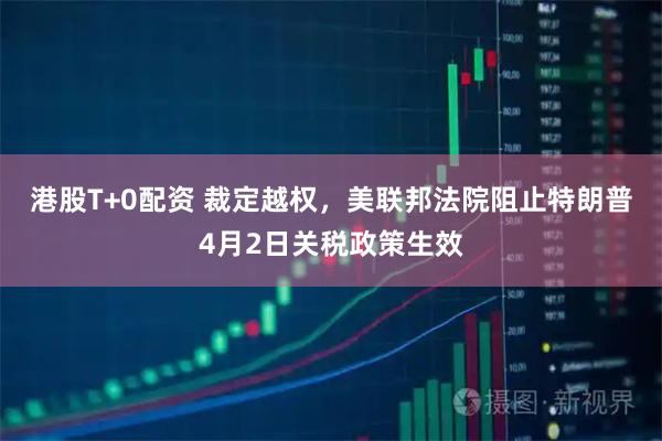港股T+0配资 裁定越权，美联邦法院阻止特朗普4月2日关税政策生效