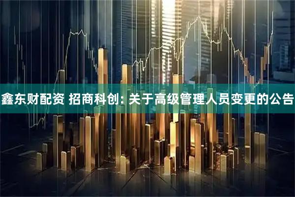 鑫东财配资 招商科创: 关于高级管理人员变更的公告
