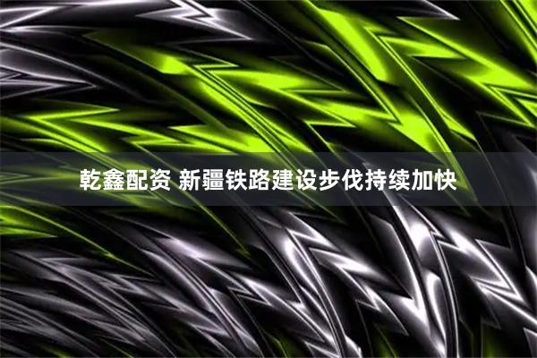 乾鑫配资 新疆铁路建设步伐持续加快