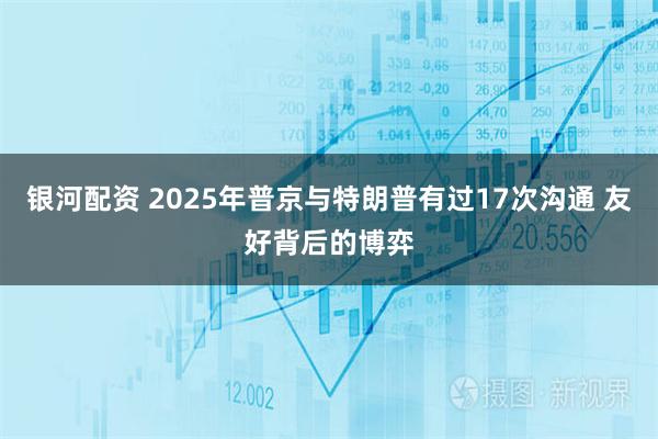 银河配资 2025年普京与特朗普有过17次沟通 友好背后的博弈
