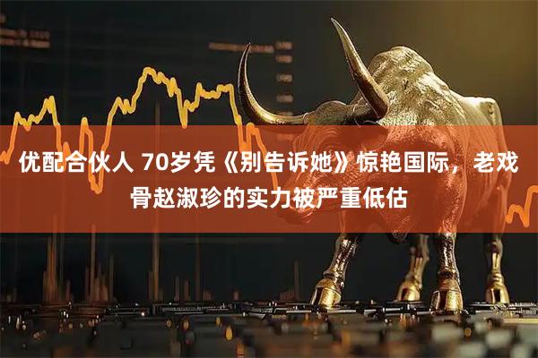 优配合伙人 70岁凭《别告诉她》惊艳国际，老戏骨赵淑珍的实力被严重低估