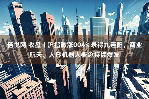 倍悦网 收盘丨沪指微涨004%录得九连阳，商业航天、人形机器人概念持续爆发