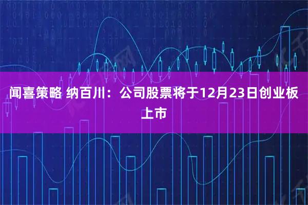 闻喜策略 纳百川：公司股票将于12月23日创业板上市