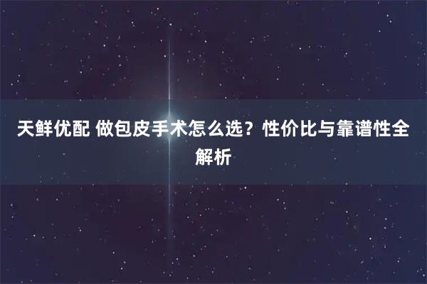 天鲜优配 做包皮手术怎么选？性价比与靠谱性全解析