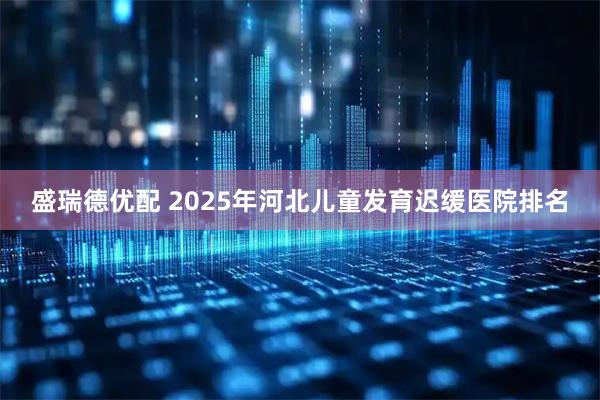 盛瑞德优配 2025年河北儿童发育迟缓医院排名