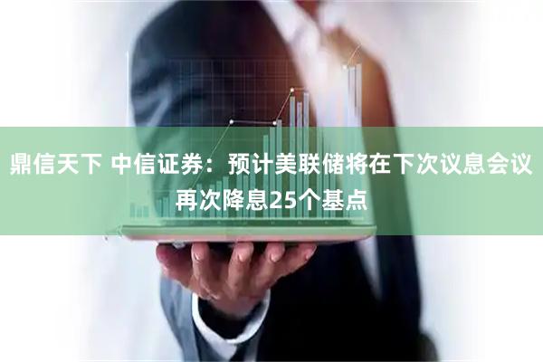 鼎信天下 中信证券：预计美联储将在下次议息会议再次降息25个基点